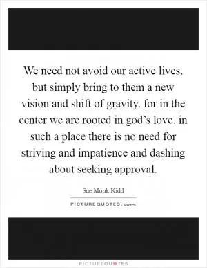 We need not avoid our active lives, but simply bring to them a new vision and shift of gravity. for in the center we are rooted in god’s love. in such a place there is no need for striving and impatience and dashing about seeking approval Picture Quote #1