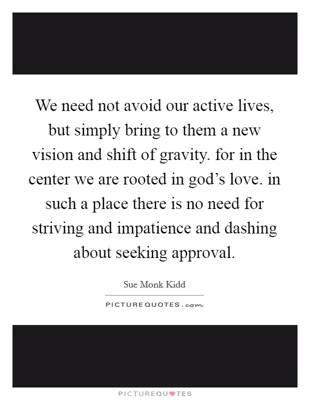 We need not avoid our active lives, but simply bring to them a new vision and shift of gravity. for in the center we are rooted in god's love. in such a place there is no need for striving and impatience and dashing about seeking approval. Picture Quote #1