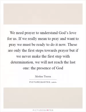We need prayer to understand God’s love for us. If we really mean to pray and want to pray we must be ready to do it now. These are only the first steps towards prayer but if we never make the first step with determination, we will not reach the last one: the presence of God Picture Quote #1