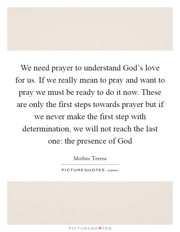 We need prayer to understand God's love for us. If we really mean to pray and want to pray we must be ready to do it now. These are only the first steps towards prayer but if we never make the first step with determination, we will not reach the last one: the presence of God Picture Quote #1