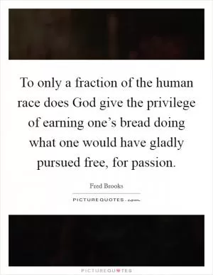 To only a fraction of the human race does God give the privilege of earning one’s bread doing what one would have gladly pursued free, for passion Picture Quote #1