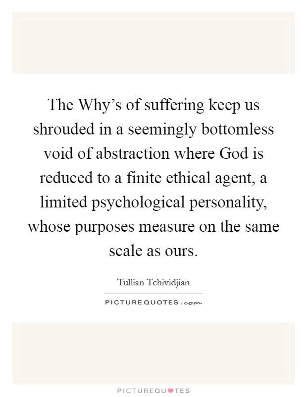 The Why's of suffering keep us shrouded in a seemingly bottomless void of abstraction where God is reduced to a finite ethical agent, a limited psychological personality, whose purposes measure on the same scale as ours. Picture Quote #1