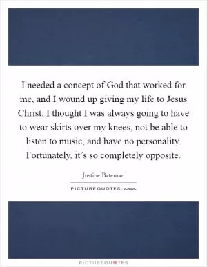 I needed a concept of God that worked for me, and I wound up giving my life to Jesus Christ. I thought I was always going to have to wear skirts over my knees, not be able to listen to music, and have no personality. Fortunately, it’s so completely opposite Picture Quote #1