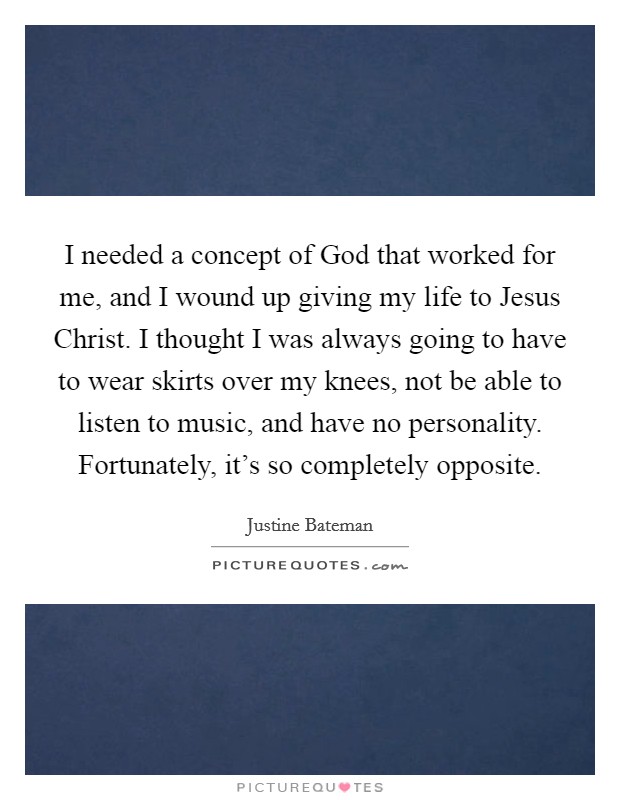I needed a concept of God that worked for me, and I wound up giving my life to Jesus Christ. I thought I was always going to have to wear skirts over my knees, not be able to listen to music, and have no personality. Fortunately, it's so completely opposite. Picture Quote #1