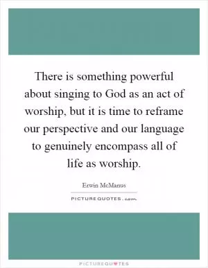 There is something powerful about singing to God as an act of worship, but it is time to reframe our perspective and our language to genuinely encompass all of life as worship Picture Quote #1