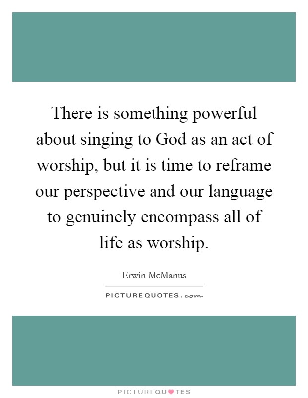 There is something powerful about singing to God as an act of worship, but it is time to reframe our perspective and our language to genuinely encompass all of life as worship. Picture Quote #1