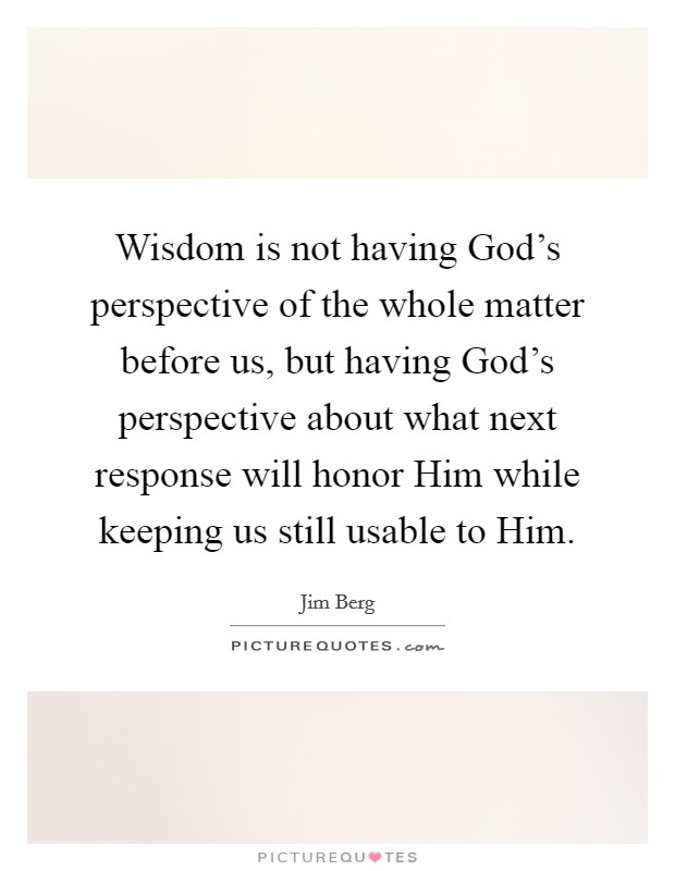 Wisdom is not having God's perspective of the whole matter before us, but having God's perspective about what next response will honor Him while keeping us still usable to Him. Picture Quote #1
