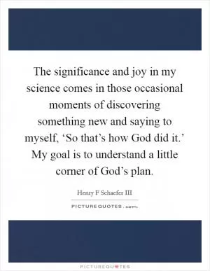 The significance and joy in my science comes in those occasional moments of discovering something new and saying to myself, ‘So that’s how God did it.’ My goal is to understand a little corner of God’s plan Picture Quote #1