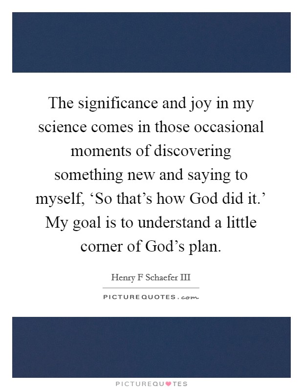 The significance and joy in my science comes in those occasional moments of discovering something new and saying to myself, ‘So that's how God did it.' My goal is to understand a little corner of God's plan. Picture Quote #1