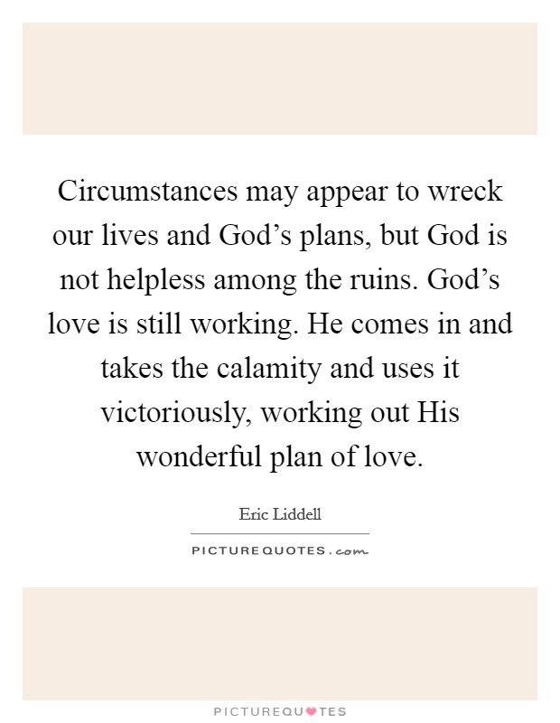 Circumstances may appear to wreck our lives and God's plans, but God is not helpless among the ruins. God's love is still working. He comes in and takes the calamity and uses it victoriously, working out His wonderful plan of love. Picture Quote #1