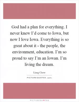 God had a plan for everything. I never knew I’d come to Iowa, but now I love Iowa. Everything is so great about it - the people, the environment, education. I’m so proud to say I’m an Iowan. I’m living the dream Picture Quote #1