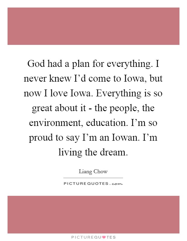 God had a plan for everything. I never knew I'd come to Iowa, but now I love Iowa. Everything is so great about it - the people, the environment, education. I'm so proud to say I'm an Iowan. I'm living the dream. Picture Quote #1