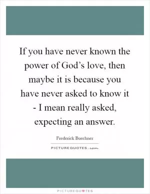 If you have never known the power of God’s love, then maybe it is because you have never asked to know it - I mean really asked, expecting an answer Picture Quote #1