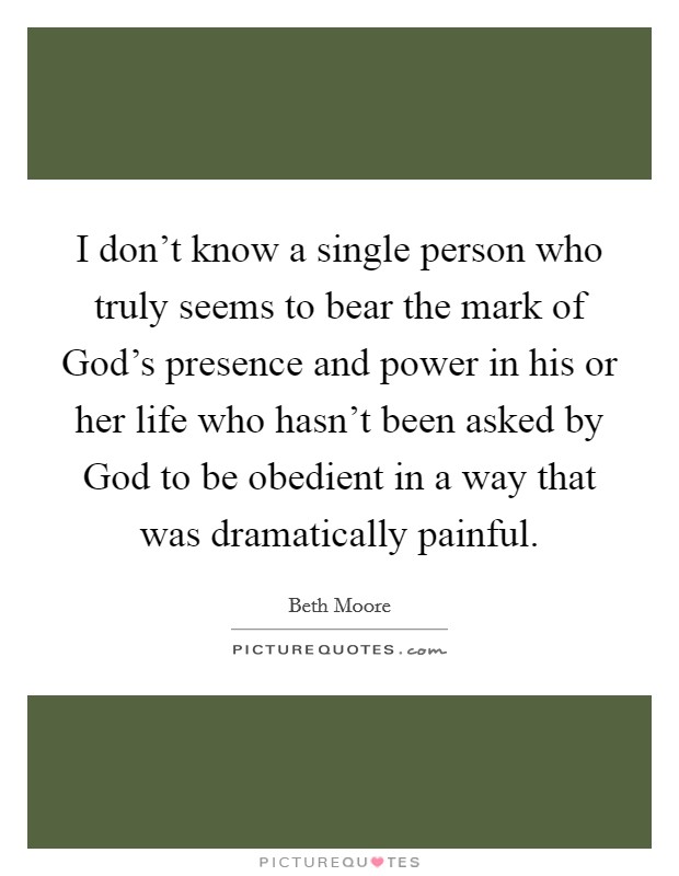 I don't know a single person who truly seems to bear the mark of God's presence and power in his or her life who hasn't been asked by God to be obedient in a way that was dramatically painful. Picture Quote #1