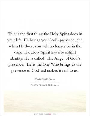 This is the first thing the Holy Spirit does in your life. He brings you God’s presence, and when He does, you will no longer be in the dark. The Holy Spirit has a beautiful identity. He is called ‘The Angel of God’s presence.’ He is the One Who brings us the presence of God and makes it real to us Picture Quote #1