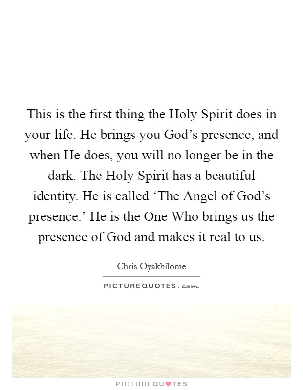 This is the first thing the Holy Spirit does in your life. He brings you God's presence, and when He does, you will no longer be in the dark. The Holy Spirit has a beautiful identity. He is called ‘The Angel of God's presence.' He is the One Who brings us the presence of God and makes it real to us. Picture Quote #1