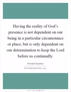 Having the reality of God’s presence is not dependent on our being in a particular circumstance or place, but is only dependent on our determination to keep the Lord before us continually Picture Quote #1