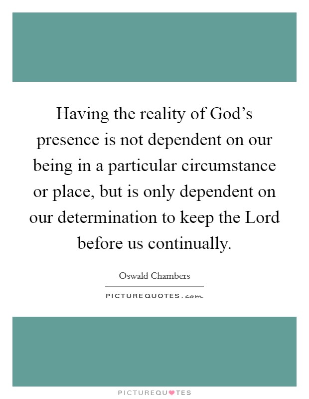 Having the reality of God's presence is not dependent on our being in a particular circumstance or place, but is only dependent on our determination to keep the Lord before us continually. Picture Quote #1
