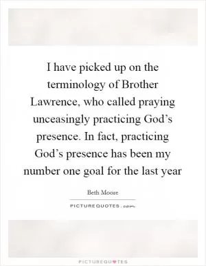 I have picked up on the terminology of Brother Lawrence, who called praying unceasingly practicing God’s presence. In fact, practicing God’s presence has been my number one goal for the last year Picture Quote #1