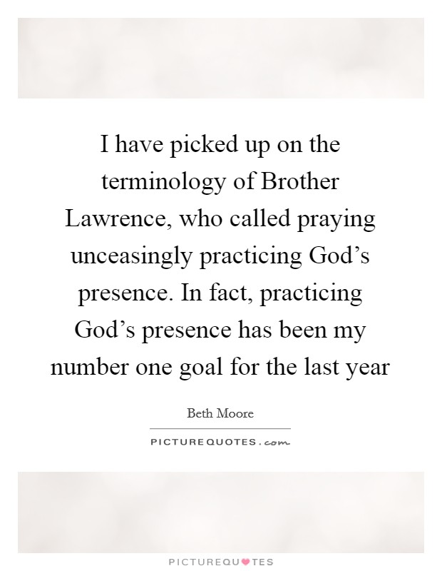 I have picked up on the terminology of Brother Lawrence, who called praying unceasingly practicing God's presence. In fact, practicing God's presence has been my number one goal for the last year Picture Quote #1