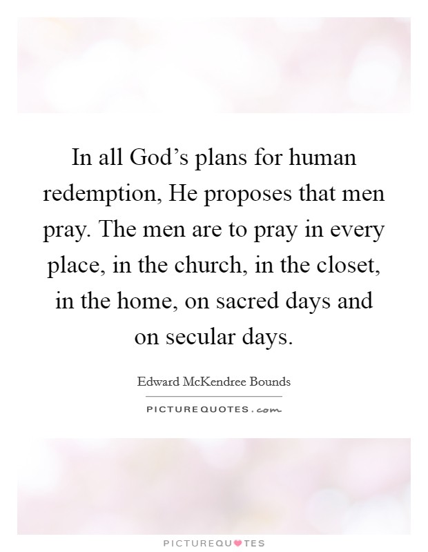 In all God's plans for human redemption, He proposes that men pray. The men are to pray in every place, in the church, in the closet, in the home, on sacred days and on secular days. Picture Quote #1