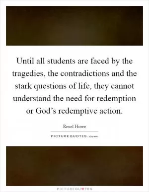 Until all students are faced by the tragedies, the contradictions and the stark questions of life, they cannot understand the need for redemption or God’s redemptive action Picture Quote #1