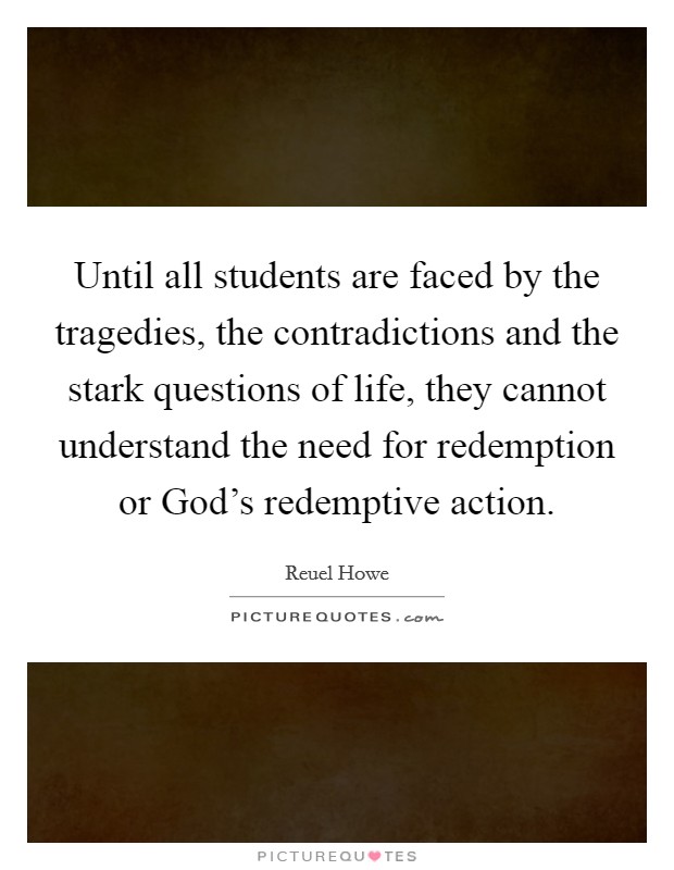 Until all students are faced by the tragedies, the contradictions and the stark questions of life, they cannot understand the need for redemption or God's redemptive action. Picture Quote #1
