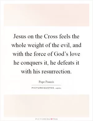 Jesus on the Cross feels the whole weight of the evil, and with the force of God’s love he conquers it, he defeats it with his resurrection Picture Quote #1