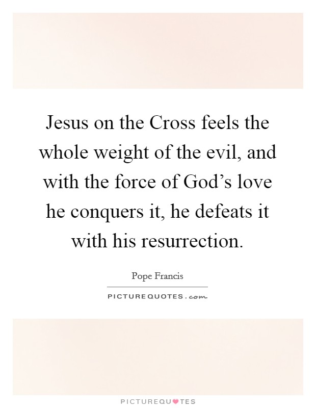 Jesus on the Cross feels the whole weight of the evil, and with the force of God's love he conquers it, he defeats it with his resurrection. Picture Quote #1