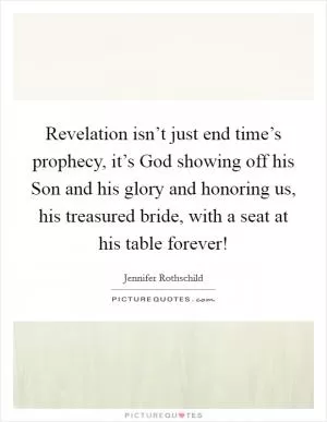Revelation isn’t just end time’s prophecy, it’s God showing off his Son and his glory and honoring us, his treasured bride, with a seat at his table forever! Picture Quote #1