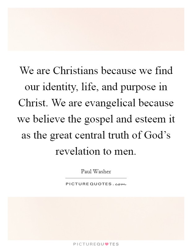We are Christians because we find our identity, life, and purpose in Christ. We are evangelical because we believe the gospel and esteem it as the great central truth of God's revelation to men. Picture Quote #1