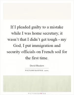 If I pleaded guilty to a mistake while I was home secretary, it wasn’t that I didn’t get tough - my God, I put immigration and security officials on French soil for the first time Picture Quote #1