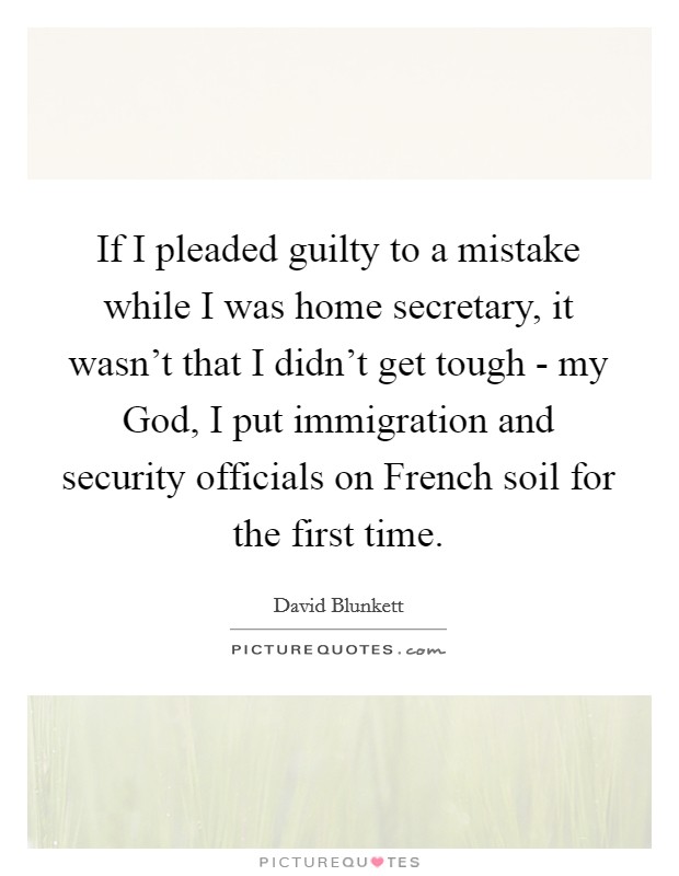 If I pleaded guilty to a mistake while I was home secretary, it wasn't that I didn't get tough - my God, I put immigration and security officials on French soil for the first time. Picture Quote #1
