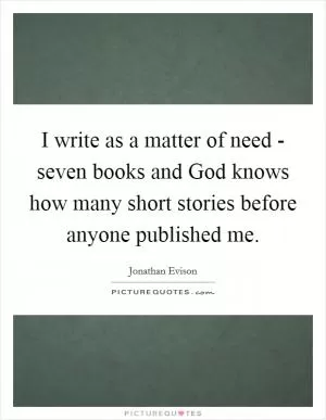 I write as a matter of need - seven books and God knows how many short stories before anyone published me Picture Quote #1