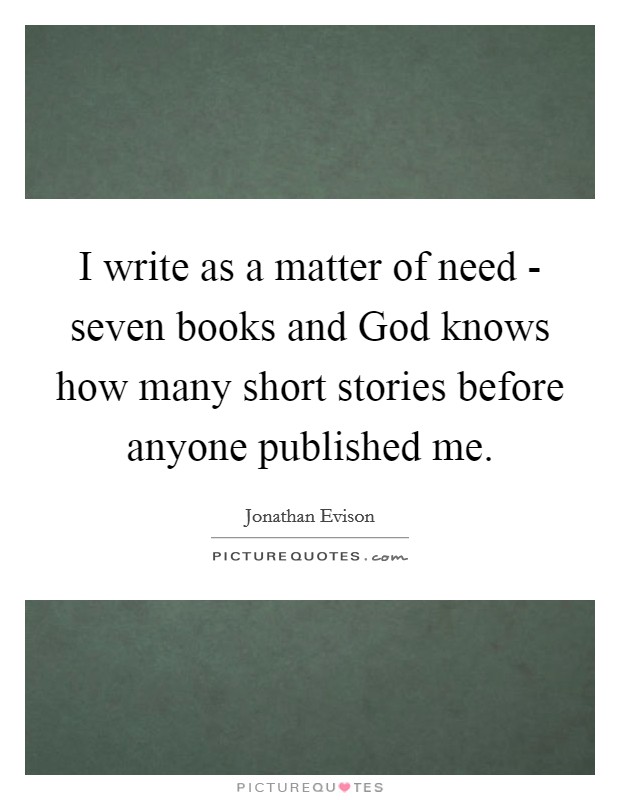 I write as a matter of need - seven books and God knows how many short stories before anyone published me. Picture Quote #1