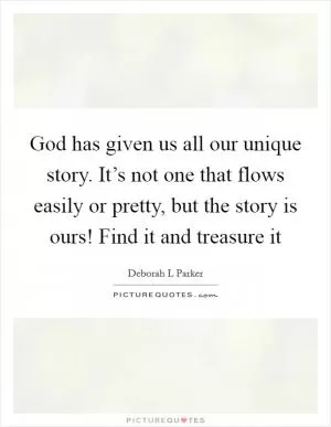 God has given us all our unique story. It’s not one that flows easily or pretty, but the story is ours! Find it and treasure it Picture Quote #1