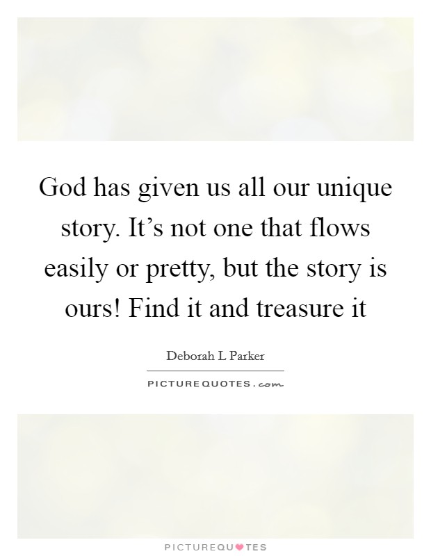 God has given us all our unique story. It's not one that flows easily or pretty, but the story is ours! Find it and treasure it Picture Quote #1