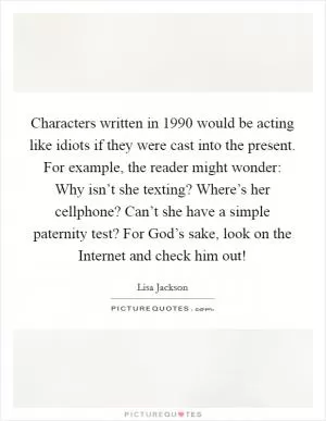 Characters written in 1990 would be acting like idiots if they were cast into the present. For example, the reader might wonder: Why isn’t she texting? Where’s her cellphone? Can’t she have a simple paternity test? For God’s sake, look on the Internet and check him out! Picture Quote #1