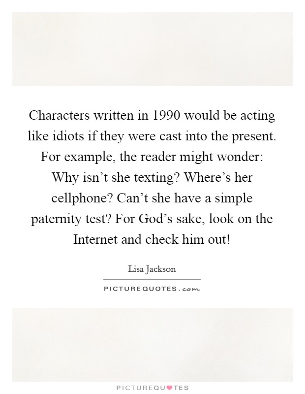 Characters written in 1990 would be acting like idiots if they were cast into the present. For example, the reader might wonder: Why isn’t she texting? Where’s her cellphone? Can’t she have a simple paternity test? For God’s sake, look on the Internet and check him out! Picture Quote #1