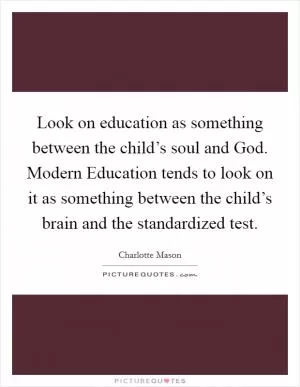 Look on education as something between the child’s soul and God. Modern Education tends to look on it as something between the child’s brain and the standardized test Picture Quote #1
