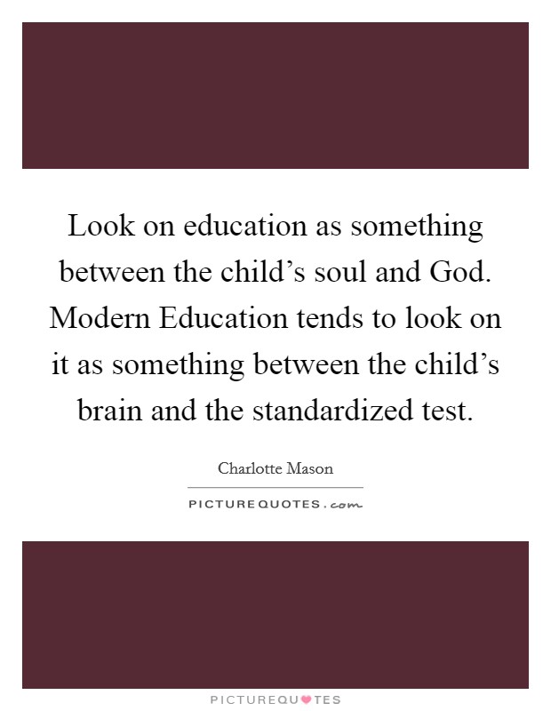 Look on education as something between the child's soul and God. Modern Education tends to look on it as something between the child's brain and the standardized test. Picture Quote #1