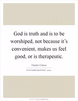 God is truth and is to be worshiped, not because it’s convenient, makes us feel good, or is therapeutic Picture Quote #1
