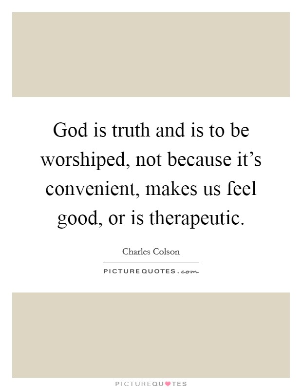 God is truth and is to be worshiped, not because it's convenient, makes us feel good, or is therapeutic. Picture Quote #1
