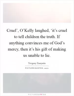 Cruel’, O’Kelly laughed, ‘it’s cruel to tell children the truth. If anything convinces me of God’s mercy, then it’s his gift of making us unable to lie Picture Quote #1