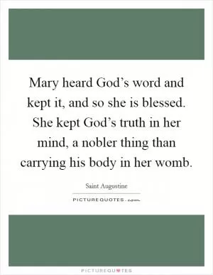 Mary heard God’s word and kept it, and so she is blessed. She kept God’s truth in her mind, a nobler thing than carrying his body in her womb Picture Quote #1