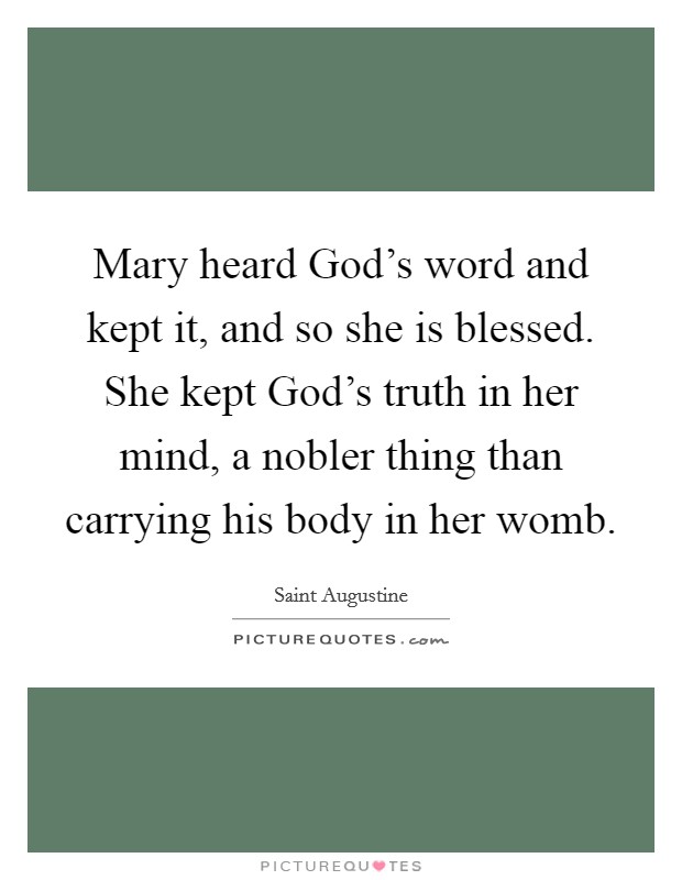 Mary heard God's word and kept it, and so she is blessed. She kept God's truth in her mind, a nobler thing than carrying his body in her womb. Picture Quote #1