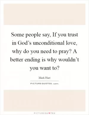 Some people say, If you trust in God’s unconditional love, why do you need to pray? A better ending is why wouldn’t you want to? Picture Quote #1