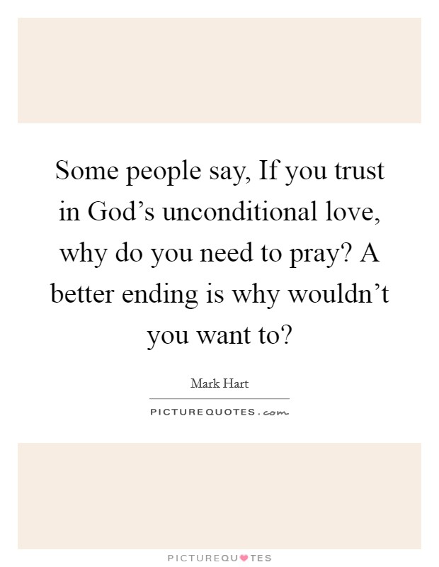 Some people say, If you trust in God's unconditional love, why do you need to pray? A better ending is why wouldn't you want to? Picture Quote #1