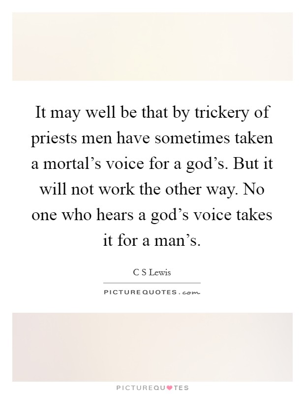 It may well be that by trickery of priests men have sometimes taken a mortal's voice for a god's. But it will not work the other way. No one who hears a god's voice takes it for a man's. Picture Quote #1