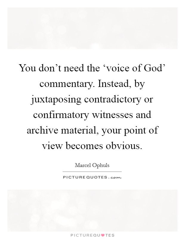 You don't need the ‘voice of God' commentary. Instead, by juxtaposing contradictory or confirmatory witnesses and archive material, your point of view becomes obvious. Picture Quote #1